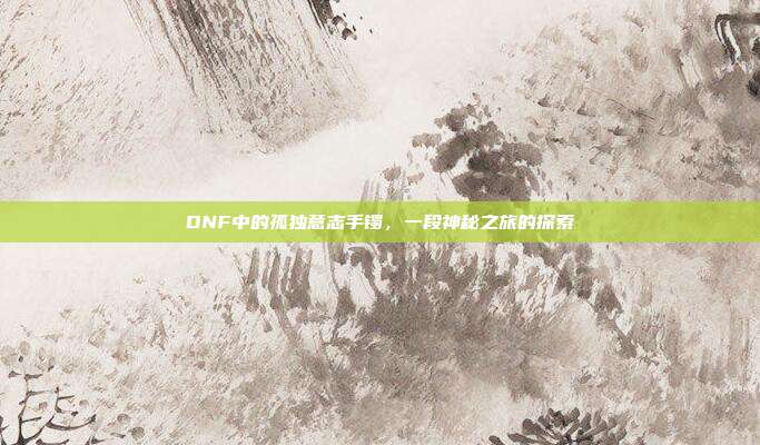DNF中的孤独意志手镯,一段神秘之旅的探索