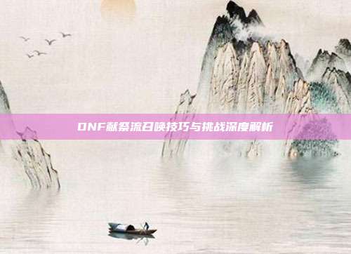 DNF献祭流召唤技巧与挑战深度解析