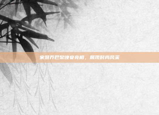 宋慧乔巴黎晚宴亮相,展现时尚风采