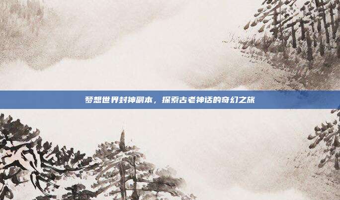 梦想世界封神副本,探索古老神话的奇幻之旅
