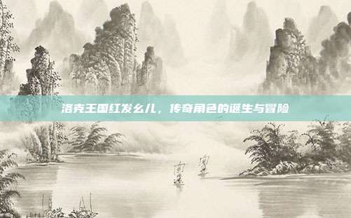 洛克王国红发幺儿,传奇角色的诞生与冒险