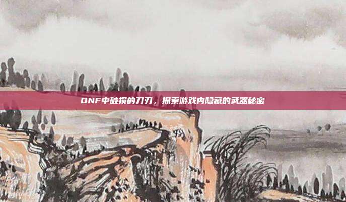 DNF中破损的刀刃,探索游戏内隐藏的武器秘密