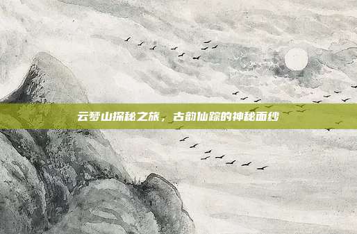 云梦山探秘之旅,古韵仙踪的神秘面纱