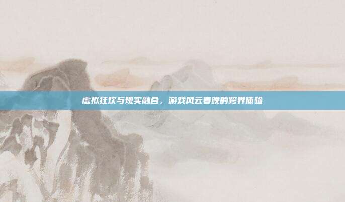 虚拟狂欢与现实融合,游戏风云春晚的跨界体验