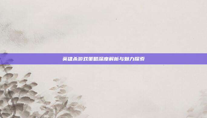 英雄杀游戏策略深度解析与魅力探索