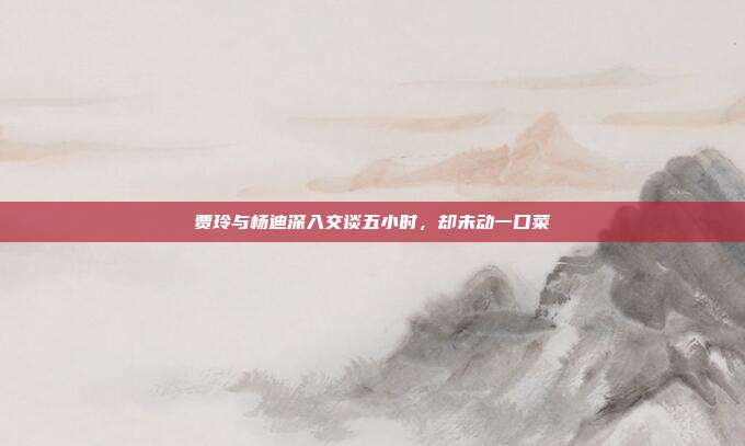 贾玲与杨迪深入交谈五小时,却未动一口菜