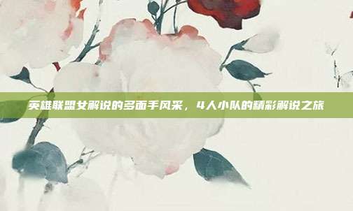 英雄联盟女解说的多面手风采,4人小队的精彩解说之旅