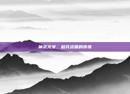 神武龙女,超凡资质的传奇