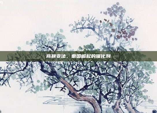 商鞅变法,秦国崛起的催化剂