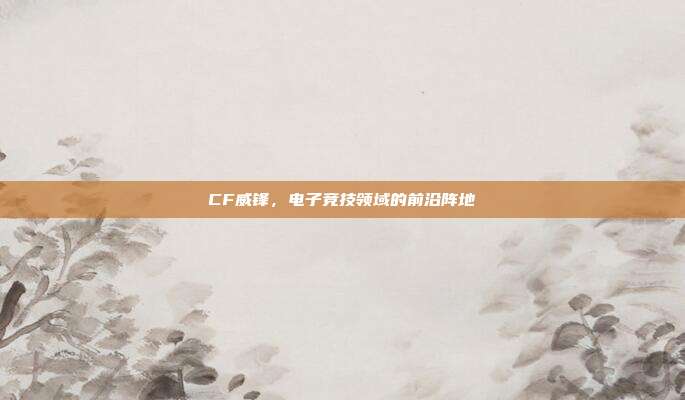 CF威锋,电子竞技领域的前沿阵地