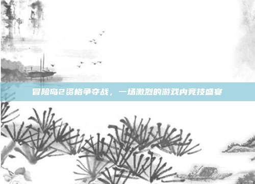 冒险岛2资格争夺战,一场激烈的游戏内竞技盛宴
