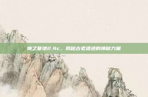 神之墓地2.4c,揭秘古老遗迹的神秘力量