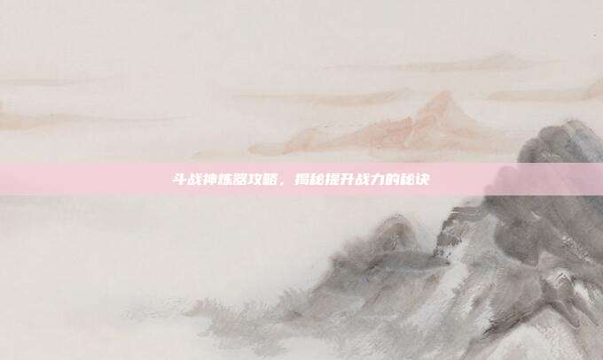 斗战神炼器攻略,揭秘提升战力的秘诀