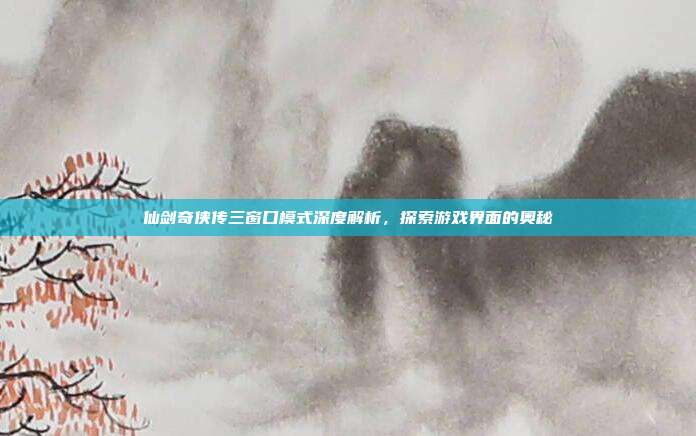 仙剑奇侠传三窗口模式深度解析,探索游戏界面的奥秘