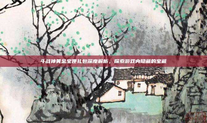 斗战神黄金宝匣礼包深度解析,探索游戏内隐藏的宝藏