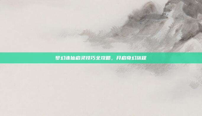 梦幻诛仙启灵技巧全攻略,开启奇幻旅程