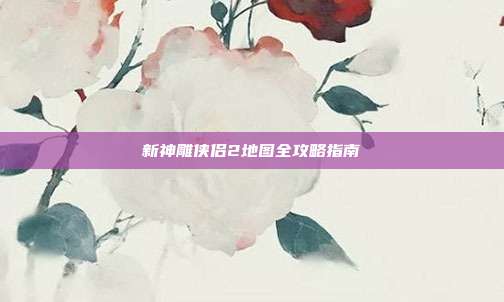 新神雕侠侣2地图全攻略指南