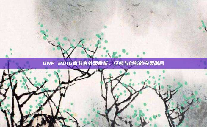 DNF 2016春节套外观赏析,经典与创新的完美融合