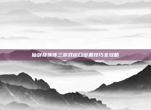 仙剑奇侠传三游戏窗口设置技巧全攻略