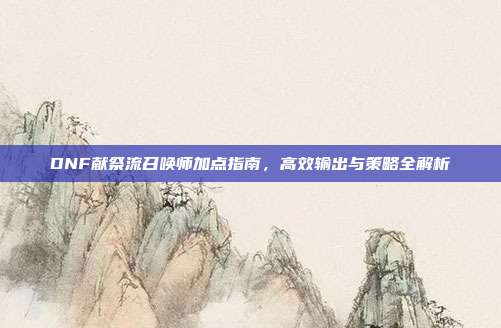 DNF献祭流召唤师加点指南,高效输出与策略全解析