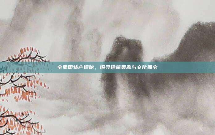 宝象国特产揭秘,探寻珍稀美食与文化瑰宝