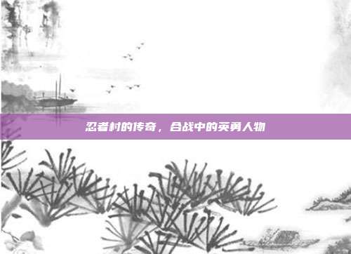 忍者村的传奇,合战中的英勇人物