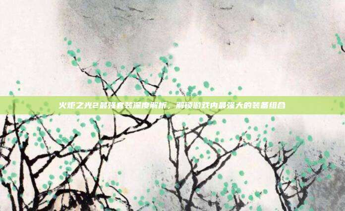 火炬之光2最强套装深度解析,解锁游戏内最强大的装备组合