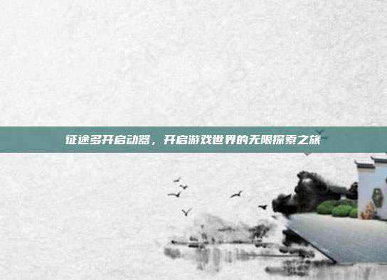 征途多开启动器,开启游戏世界的无限探索之旅