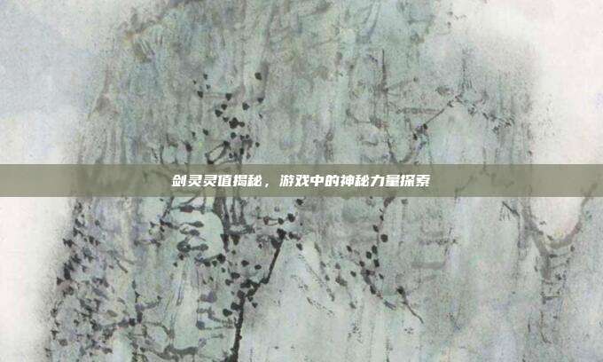 剑灵灵值揭秘,游戏中的神秘力量探索