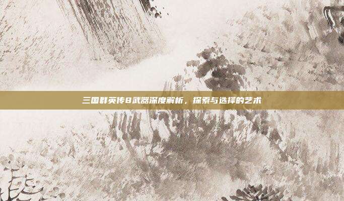 三国群英传8武器深度解析,探索与选择的艺术