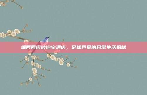 梅西回应被迫宅酒店,足球巨星的日常生活揭秘