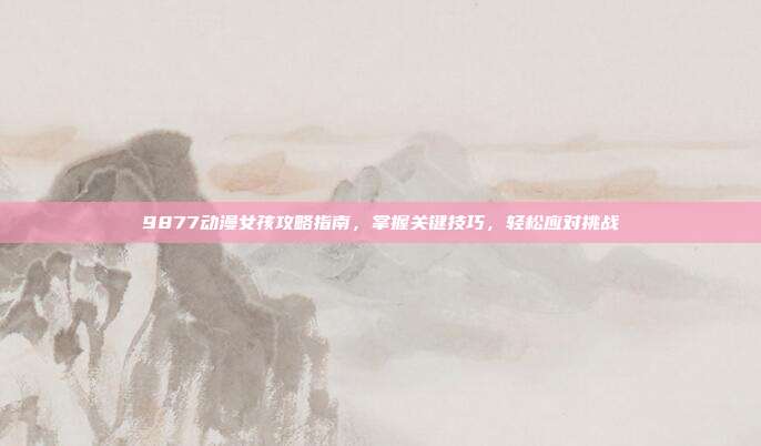 9877动漫女孩攻略指南,掌握关键技巧,轻松应对挑战