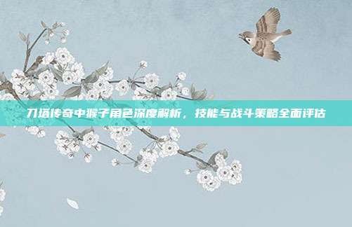 刀塔传奇中猴子角色深度解析,技能与战斗策略全面评估