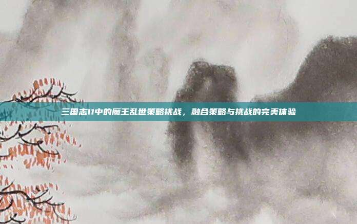 三国志11中的魔王乱世策略挑战,融合策略与挑战的完美体验