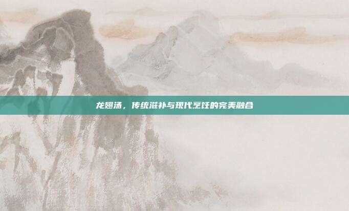 龙翅汤,传统滋补与现代烹饪的完美融合