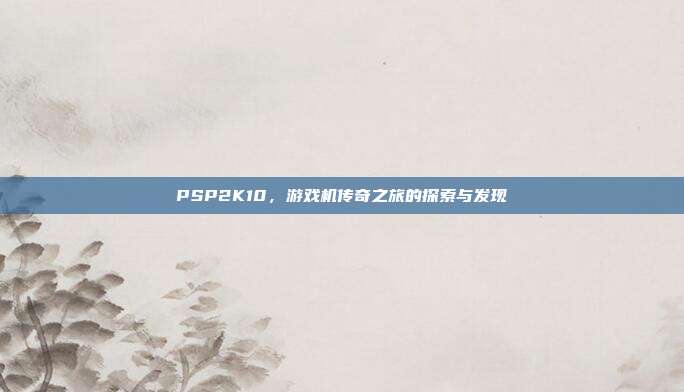 PSP2K10,游戏机传奇之旅的探索与发现