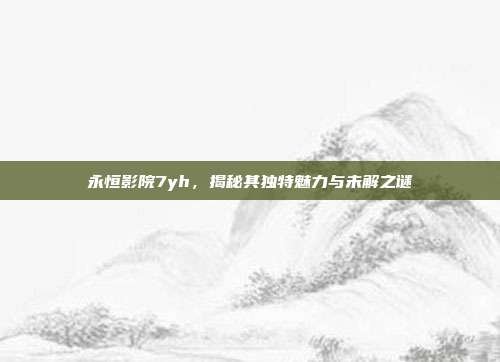 永恒影院7yh,揭秘其独特魅力与未解之谜