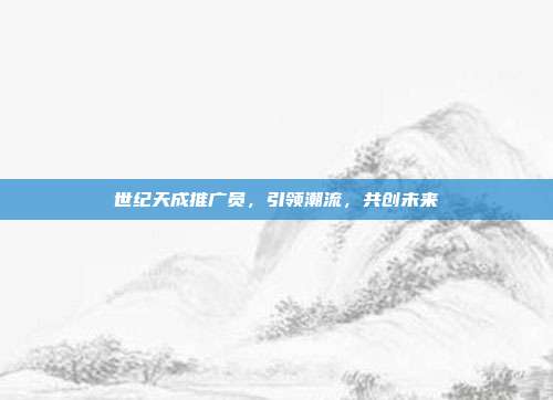 世纪天成推广员,引领潮流,共创未来