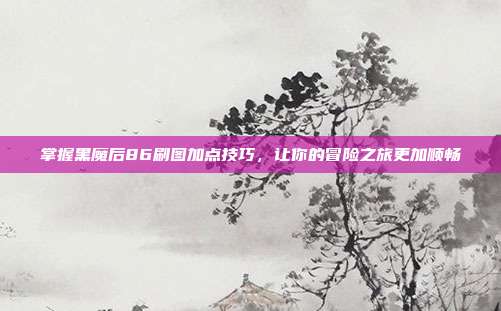 掌握黑魔后86刷图加点技巧,让你的冒险之旅更加顺畅
