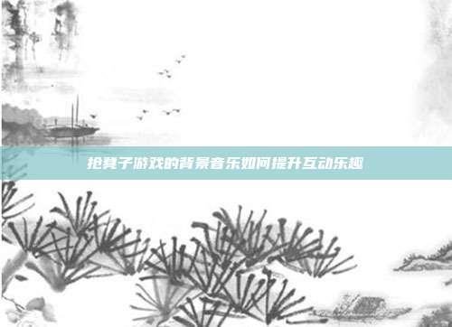 抢凳子游戏的背景音乐如何提升互动乐趣