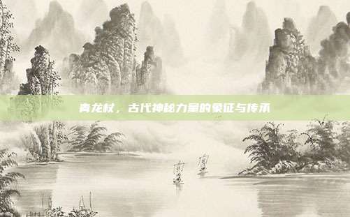 青龙杖,古代神秘力量的象征与传承