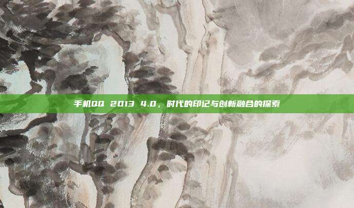 手机QQ 2013 4.0,时代的印记与创新融合的探索
