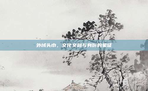 外域头巾,文化交融与身份的象征