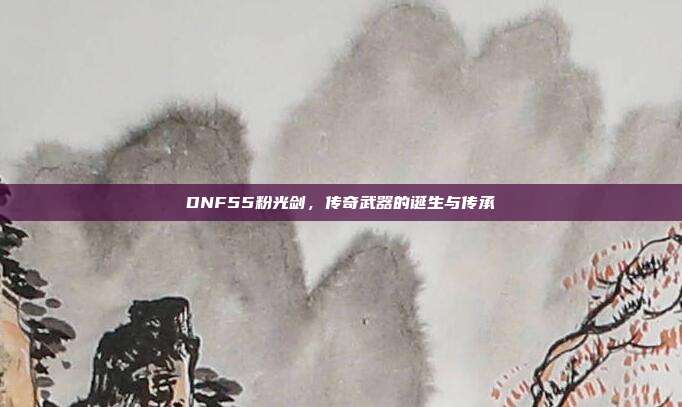 DNF55粉光剑,传奇武器的诞生与传承