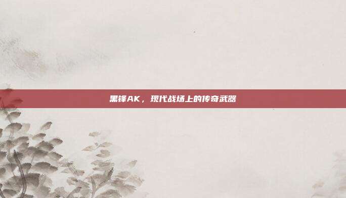 黑锋AK,现代战场上的传奇武器