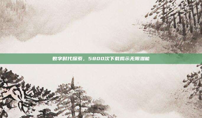 数字时代探索,5800次下载揭示无限潜能