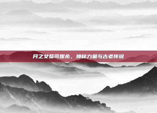 月之女祭司妮希,神秘力量与古老传说