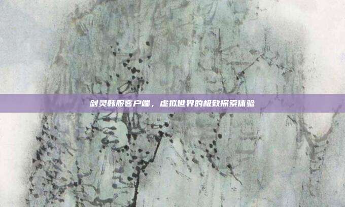 剑灵韩服客户端,虚拟世界的极致探索体验