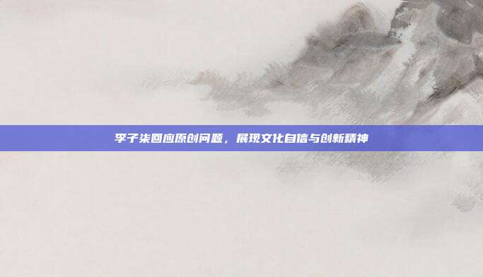 李子柒回应原创问题,展现文化自信与创新精神