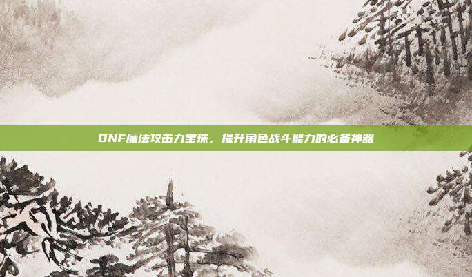 DNF魔法攻击力宝珠,提升角色战斗能力的必备神器